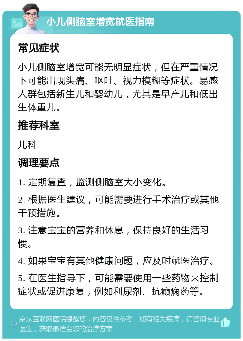 小儿侧脑室增宽就医指南 常见症状 小儿侧脑室增宽可能无明显症状，但在严重情况下可能出现头痛、呕吐、视力模糊等症状。易感人群包括新生儿和婴幼儿，尤其是早产儿和低出生体重儿。 推荐科室 儿科 调理要点 1. 定期复查，监测侧脑室大小变化。 2. 根据医生建议，可能需要进行手术治疗或其他干预措施。 3. 注意宝宝的营养和休息，保持良好的生活习惯。 4. 如果宝宝有其他健康问题，应及时就医治疗。 5. 在医生指导下，可能需要使用一些药物来控制症状或促进康复，例如利尿剂、抗癫痫药等。