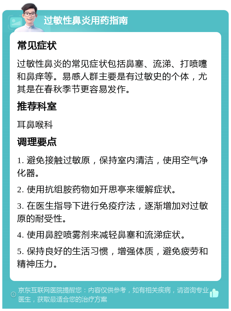 过敏性鼻炎用药指南 常见症状 过敏性鼻炎的常见症状包括鼻塞、流涕、打喷嚏和鼻痒等。易感人群主要是有过敏史的个体，尤其是在春秋季节更容易发作。 推荐科室 耳鼻喉科 调理要点 1. 避免接触过敏原，保持室内清洁，使用空气净化器。 2. 使用抗组胺药物如开思亭来缓解症状。 3. 在医生指导下进行免疫疗法，逐渐增加对过敏原的耐受性。 4. 使用鼻腔喷雾剂来减轻鼻塞和流涕症状。 5. 保持良好的生活习惯，增强体质，避免疲劳和精神压力。