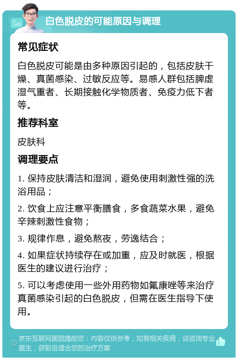 白色脱皮的可能原因与调理 常见症状 白色脱皮可能是由多种原因引起的，包括皮肤干燥、真菌感染、过敏反应等。易感人群包括脾虚湿气重者、长期接触化学物质者、免疫力低下者等。 推荐科室 皮肤科 调理要点 1. 保持皮肤清洁和湿润，避免使用刺激性强的洗浴用品； 2. 饮食上应注意平衡膳食，多食蔬菜水果，避免辛辣刺激性食物； 3. 规律作息，避免熬夜，劳逸结合； 4. 如果症状持续存在或加重，应及时就医，根据医生的建议进行治疗； 5. 可以考虑使用一些外用药物如氟康唑等来治疗真菌感染引起的白色脱皮，但需在医生指导下使用。