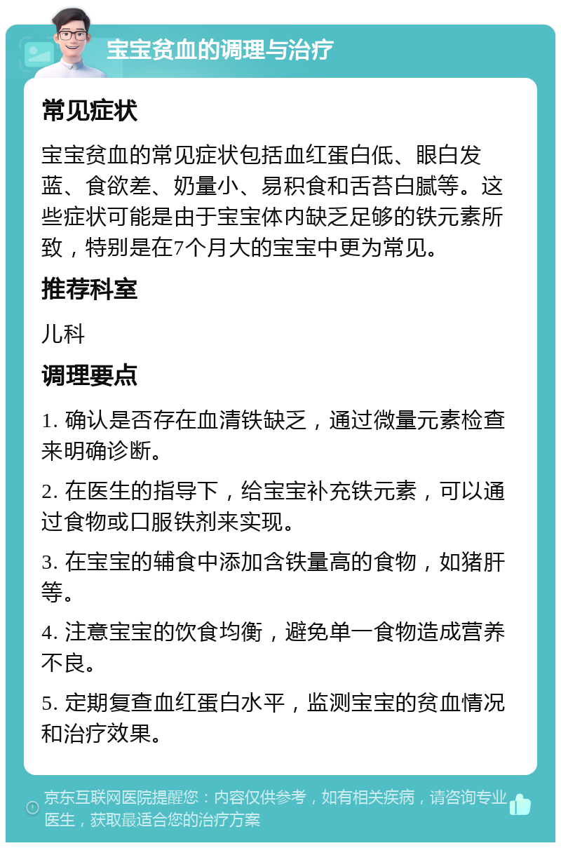 宝宝贫血的调理与治疗 常见症状 宝宝贫血的常见症状包括血红蛋白低、眼白发蓝、食欲差、奶量小、易积食和舌苔白腻等。这些症状可能是由于宝宝体内缺乏足够的铁元素所致，特别是在7个月大的宝宝中更为常见。 推荐科室 儿科 调理要点 1. 确认是否存在血清铁缺乏，通过微量元素检查来明确诊断。 2. 在医生的指导下，给宝宝补充铁元素，可以通过食物或口服铁剂来实现。 3. 在宝宝的辅食中添加含铁量高的食物，如猪肝等。 4. 注意宝宝的饮食均衡，避免单一食物造成营养不良。 5. 定期复查血红蛋白水平，监测宝宝的贫血情况和治疗效果。