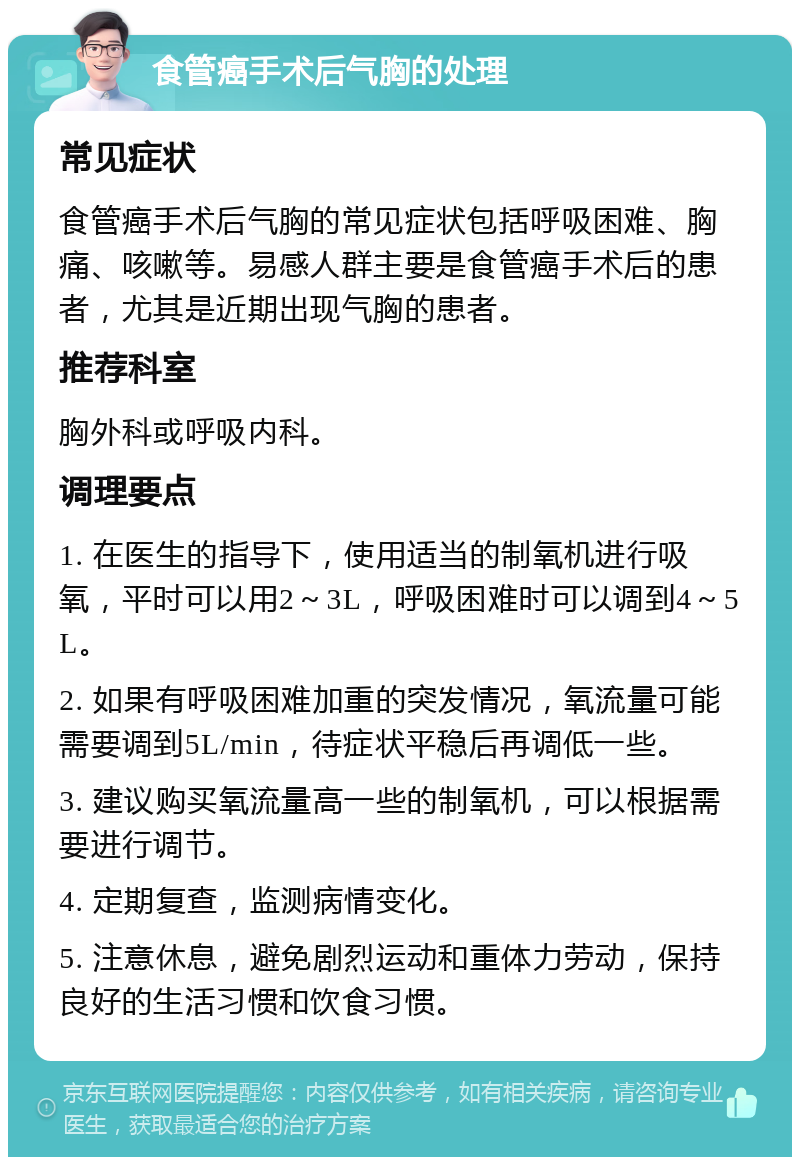 食管癌手术后气胸的处理 常见症状 食管癌手术后气胸的常见症状包括呼吸困难、胸痛、咳嗽等。易感人群主要是食管癌手术后的患者，尤其是近期出现气胸的患者。 推荐科室 胸外科或呼吸内科。 调理要点 1. 在医生的指导下，使用适当的制氧机进行吸氧，平时可以用2～3L，呼吸困难时可以调到4～5L。 2. 如果有呼吸困难加重的突发情况，氧流量可能需要调到5L/min，待症状平稳后再调低一些。 3. 建议购买氧流量高一些的制氧机，可以根据需要进行调节。 4. 定期复查，监测病情变化。 5. 注意休息，避免剧烈运动和重体力劳动，保持良好的生活习惯和饮食习惯。