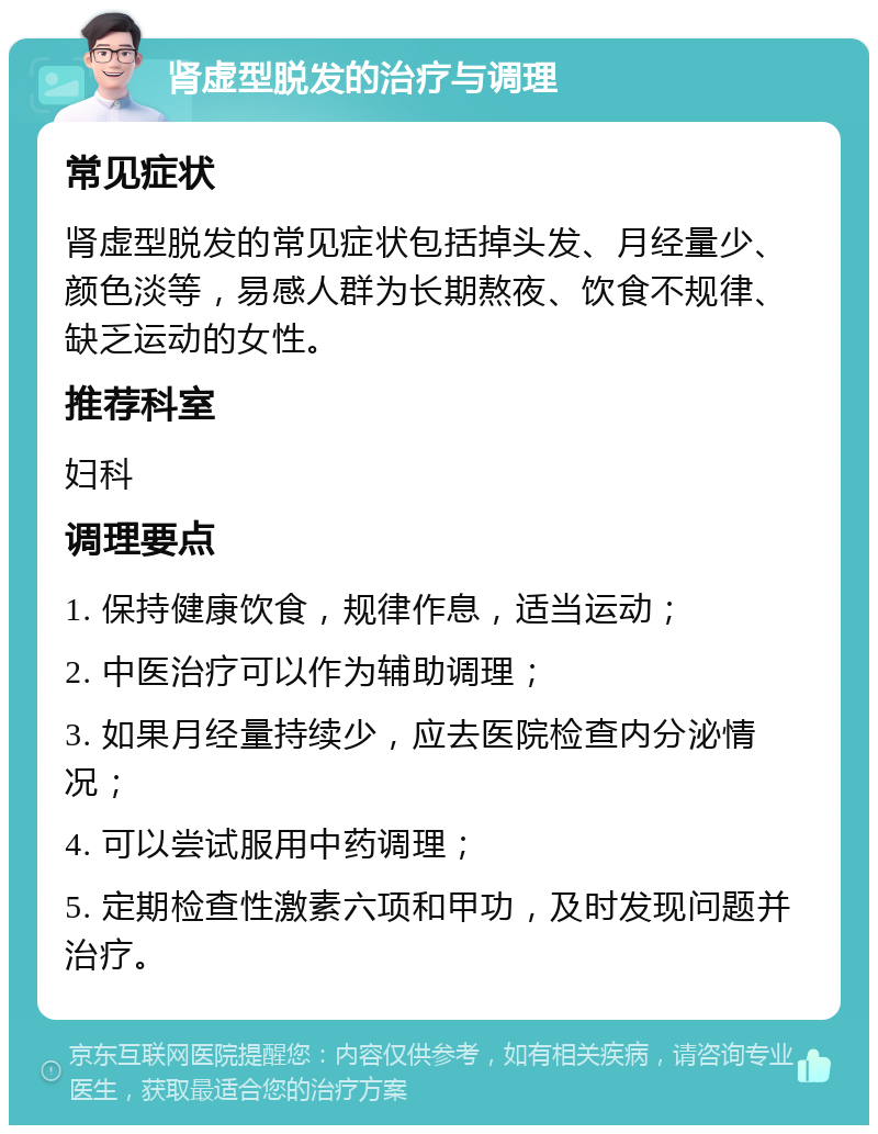 肾虚型脱发的治疗与调理 常见症状 肾虚型脱发的常见症状包括掉头发、月经量少、颜色淡等，易感人群为长期熬夜、饮食不规律、缺乏运动的女性。 推荐科室 妇科 调理要点 1. 保持健康饮食，规律作息，适当运动； 2. 中医治疗可以作为辅助调理； 3. 如果月经量持续少，应去医院检查内分泌情况； 4. 可以尝试服用中药调理； 5. 定期检查性激素六项和甲功，及时发现问题并治疗。