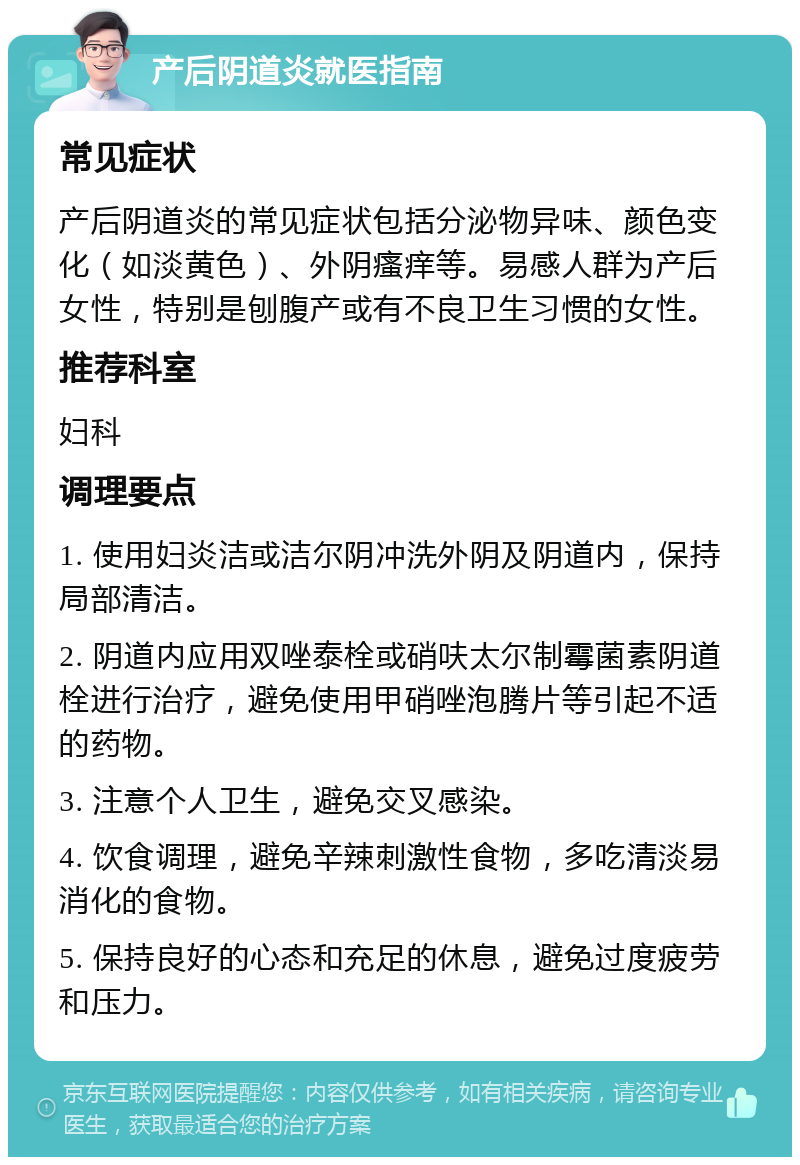 产后阴道炎就医指南 常见症状 产后阴道炎的常见症状包括分泌物异味、颜色变化（如淡黄色）、外阴瘙痒等。易感人群为产后女性，特别是刨腹产或有不良卫生习惯的女性。 推荐科室 妇科 调理要点 1. 使用妇炎洁或洁尔阴冲洗外阴及阴道内，保持局部清洁。 2. 阴道内应用双唑泰栓或硝呋太尔制霉菌素阴道栓进行治疗，避免使用甲硝唑泡腾片等引起不适的药物。 3. 注意个人卫生，避免交叉感染。 4. 饮食调理，避免辛辣刺激性食物，多吃清淡易消化的食物。 5. 保持良好的心态和充足的休息，避免过度疲劳和压力。