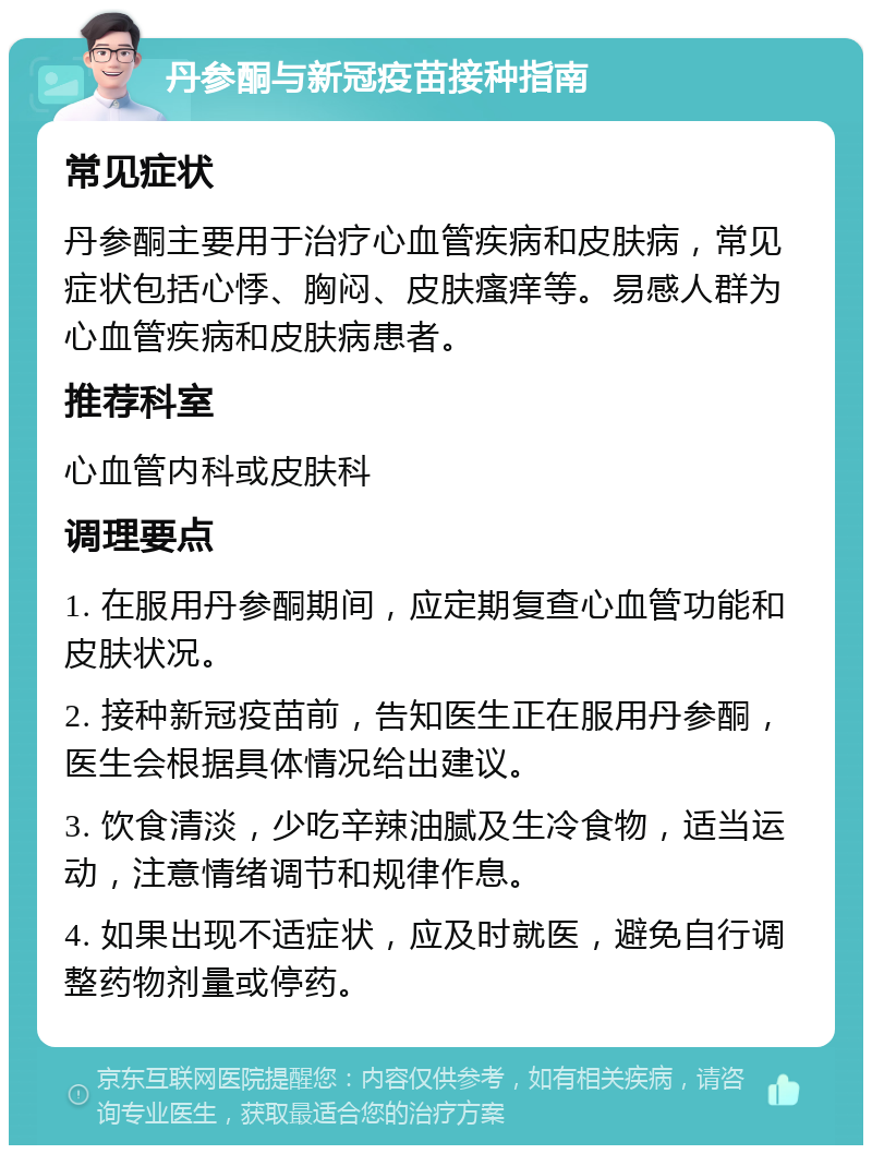 丹参酮与新冠疫苗接种指南 常见症状 丹参酮主要用于治疗心血管疾病和皮肤病，常见症状包括心悸、胸闷、皮肤瘙痒等。易感人群为心血管疾病和皮肤病患者。 推荐科室 心血管内科或皮肤科 调理要点 1. 在服用丹参酮期间，应定期复查心血管功能和皮肤状况。 2. 接种新冠疫苗前，告知医生正在服用丹参酮，医生会根据具体情况给出建议。 3. 饮食清淡，少吃辛辣油腻及生冷食物，适当运动，注意情绪调节和规律作息。 4. 如果出现不适症状，应及时就医，避免自行调整药物剂量或停药。