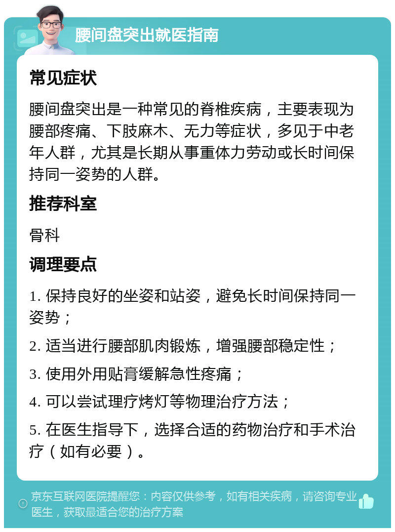 腰间盘突出就医指南 常见症状 腰间盘突出是一种常见的脊椎疾病，主要表现为腰部疼痛、下肢麻木、无力等症状，多见于中老年人群，尤其是长期从事重体力劳动或长时间保持同一姿势的人群。 推荐科室 骨科 调理要点 1. 保持良好的坐姿和站姿，避免长时间保持同一姿势； 2. 适当进行腰部肌肉锻炼，增强腰部稳定性； 3. 使用外用贴膏缓解急性疼痛； 4. 可以尝试理疗烤灯等物理治疗方法； 5. 在医生指导下，选择合适的药物治疗和手术治疗（如有必要）。