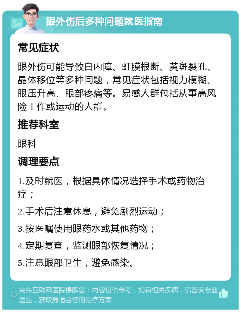 眼外伤后多种问题就医指南 常见症状 眼外伤可能导致白内障、虹膜根断、黄斑裂孔、晶体移位等多种问题，常见症状包括视力模糊、眼压升高、眼部疼痛等。易感人群包括从事高风险工作或运动的人群。 推荐科室 眼科 调理要点 1.及时就医，根据具体情况选择手术或药物治疗； 2.手术后注意休息，避免剧烈运动； 3.按医嘱使用眼药水或其他药物； 4.定期复查，监测眼部恢复情况； 5.注意眼部卫生，避免感染。