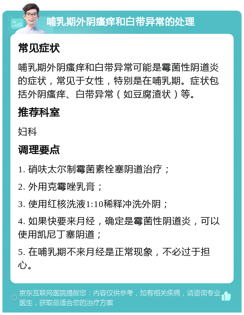 哺乳期外阴瘙痒和白带异常的处理 常见症状 哺乳期外阴瘙痒和白带异常可能是霉菌性阴道炎的症状，常见于女性，特别是在哺乳期。症状包括外阴瘙痒、白带异常（如豆腐渣状）等。 推荐科室 妇科 调理要点 1. 硝呋太尔制霉菌素栓塞阴道治疗； 2. 外用克霉唑乳膏； 3. 使用红核洗液1:10稀释冲洗外阴； 4. 如果快要来月经，确定是霉菌性阴道炎，可以使用凯尼丁塞阴道； 5. 在哺乳期不来月经是正常现象，不必过于担心。