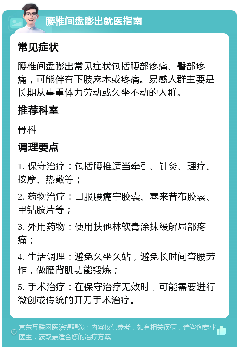 腰椎间盘膨出就医指南 常见症状 腰椎间盘膨出常见症状包括腰部疼痛、臀部疼痛，可能伴有下肢麻木或疼痛。易感人群主要是长期从事重体力劳动或久坐不动的人群。 推荐科室 骨科 调理要点 1. 保守治疗：包括腰椎适当牵引、针灸、理疗、按摩、热敷等； 2. 药物治疗：口服腰痛宁胶囊、塞来昔布胶囊、甲钴胺片等； 3. 外用药物：使用扶他林软膏涂抹缓解局部疼痛； 4. 生活调理：避免久坐久站，避免长时间弯腰劳作，做腰背肌功能锻炼； 5. 手术治疗：在保守治疗无效时，可能需要进行微创或传统的开刀手术治疗。