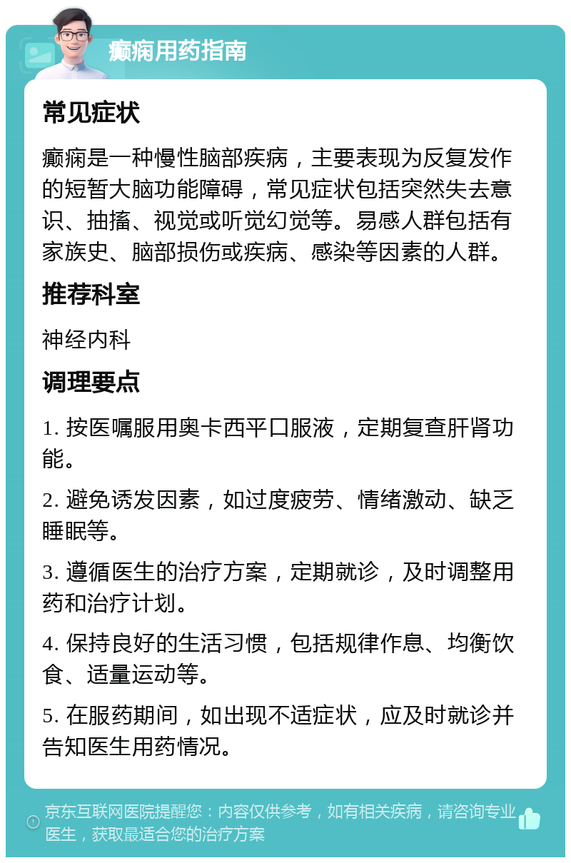 癫痫用药指南 常见症状 癫痫是一种慢性脑部疾病，主要表现为反复发作的短暂大脑功能障碍，常见症状包括突然失去意识、抽搐、视觉或听觉幻觉等。易感人群包括有家族史、脑部损伤或疾病、感染等因素的人群。 推荐科室 神经内科 调理要点 1. 按医嘱服用奥卡西平口服液，定期复查肝肾功能。 2. 避免诱发因素，如过度疲劳、情绪激动、缺乏睡眠等。 3. 遵循医生的治疗方案，定期就诊，及时调整用药和治疗计划。 4. 保持良好的生活习惯，包括规律作息、均衡饮食、适量运动等。 5. 在服药期间，如出现不适症状，应及时就诊并告知医生用药情况。