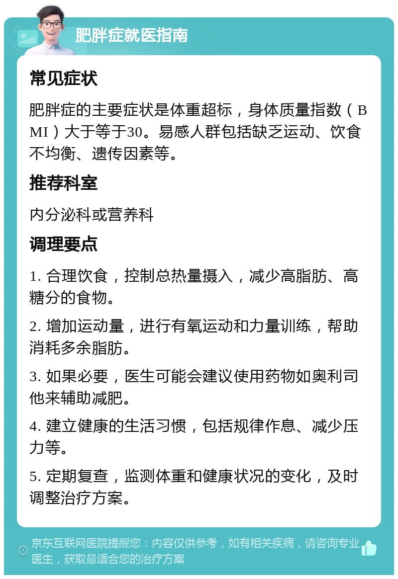 肥胖症就医指南 常见症状 肥胖症的主要症状是体重超标，身体质量指数（BMI）大于等于30。易感人群包括缺乏运动、饮食不均衡、遗传因素等。 推荐科室 内分泌科或营养科 调理要点 1. 合理饮食，控制总热量摄入，减少高脂肪、高糖分的食物。 2. 增加运动量，进行有氧运动和力量训练，帮助消耗多余脂肪。 3. 如果必要，医生可能会建议使用药物如奥利司他来辅助减肥。 4. 建立健康的生活习惯，包括规律作息、减少压力等。 5. 定期复查，监测体重和健康状况的变化，及时调整治疗方案。