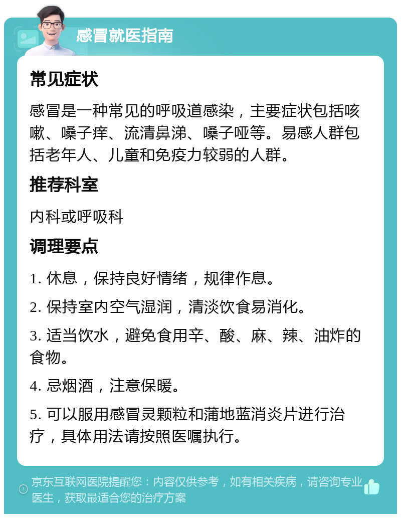 感冒就医指南 常见症状 感冒是一种常见的呼吸道感染，主要症状包括咳嗽、嗓子痒、流清鼻涕、嗓子哑等。易感人群包括老年人、儿童和免疫力较弱的人群。 推荐科室 内科或呼吸科 调理要点 1. 休息，保持良好情绪，规律作息。 2. 保持室内空气湿润，清淡饮食易消化。 3. 适当饮水，避免食用辛、酸、麻、辣、油炸的食物。 4. 忌烟酒，注意保暖。 5. 可以服用感冒灵颗粒和蒲地蓝消炎片进行治疗，具体用法请按照医嘱执行。