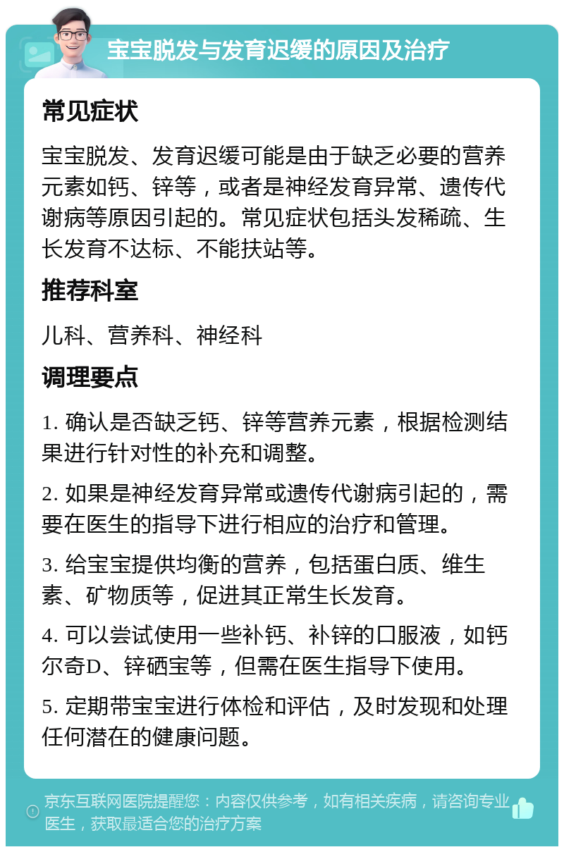 宝宝脱发与发育迟缓的原因及治疗 常见症状 宝宝脱发、发育迟缓可能是由于缺乏必要的营养元素如钙、锌等，或者是神经发育异常、遗传代谢病等原因引起的。常见症状包括头发稀疏、生长发育不达标、不能扶站等。 推荐科室 儿科、营养科、神经科 调理要点 1. 确认是否缺乏钙、锌等营养元素，根据检测结果进行针对性的补充和调整。 2. 如果是神经发育异常或遗传代谢病引起的，需要在医生的指导下进行相应的治疗和管理。 3. 给宝宝提供均衡的营养，包括蛋白质、维生素、矿物质等，促进其正常生长发育。 4. 可以尝试使用一些补钙、补锌的口服液，如钙尔奇D、锌硒宝等，但需在医生指导下使用。 5. 定期带宝宝进行体检和评估，及时发现和处理任何潜在的健康问题。