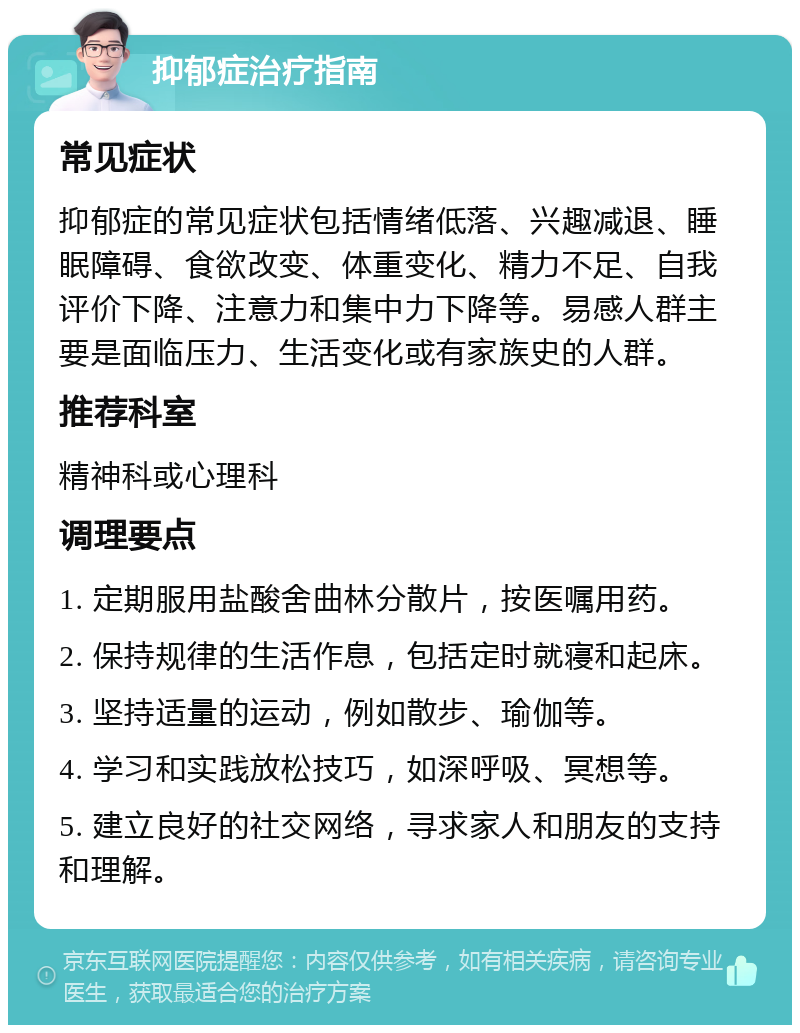 抑郁症治疗指南 常见症状 抑郁症的常见症状包括情绪低落、兴趣减退、睡眠障碍、食欲改变、体重变化、精力不足、自我评价下降、注意力和集中力下降等。易感人群主要是面临压力、生活变化或有家族史的人群。 推荐科室 精神科或心理科 调理要点 1. 定期服用盐酸舍曲林分散片，按医嘱用药。 2. 保持规律的生活作息，包括定时就寝和起床。 3. 坚持适量的运动，例如散步、瑜伽等。 4. 学习和实践放松技巧，如深呼吸、冥想等。 5. 建立良好的社交网络，寻求家人和朋友的支持和理解。