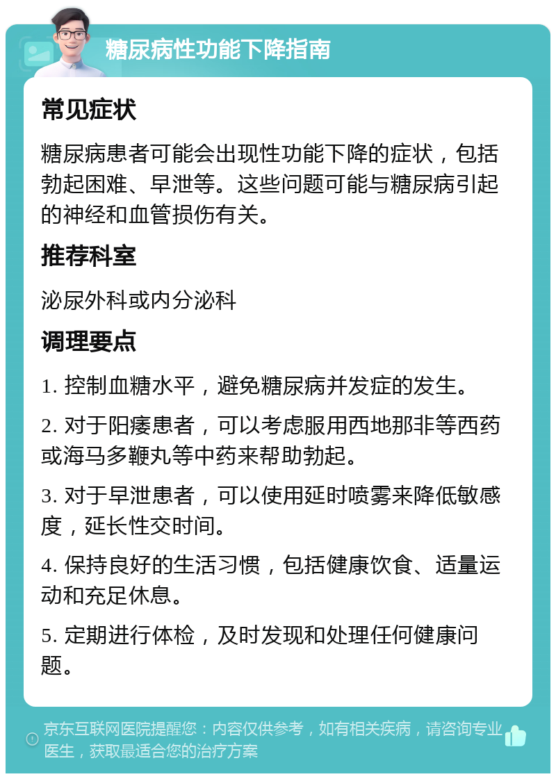 糖尿病性功能下降指南 常见症状 糖尿病患者可能会出现性功能下降的症状，包括勃起困难、早泄等。这些问题可能与糖尿病引起的神经和血管损伤有关。 推荐科室 泌尿外科或内分泌科 调理要点 1. 控制血糖水平，避免糖尿病并发症的发生。 2. 对于阳痿患者，可以考虑服用西地那非等西药或海马多鞭丸等中药来帮助勃起。 3. 对于早泄患者，可以使用延时喷雾来降低敏感度，延长性交时间。 4. 保持良好的生活习惯，包括健康饮食、适量运动和充足休息。 5. 定期进行体检，及时发现和处理任何健康问题。