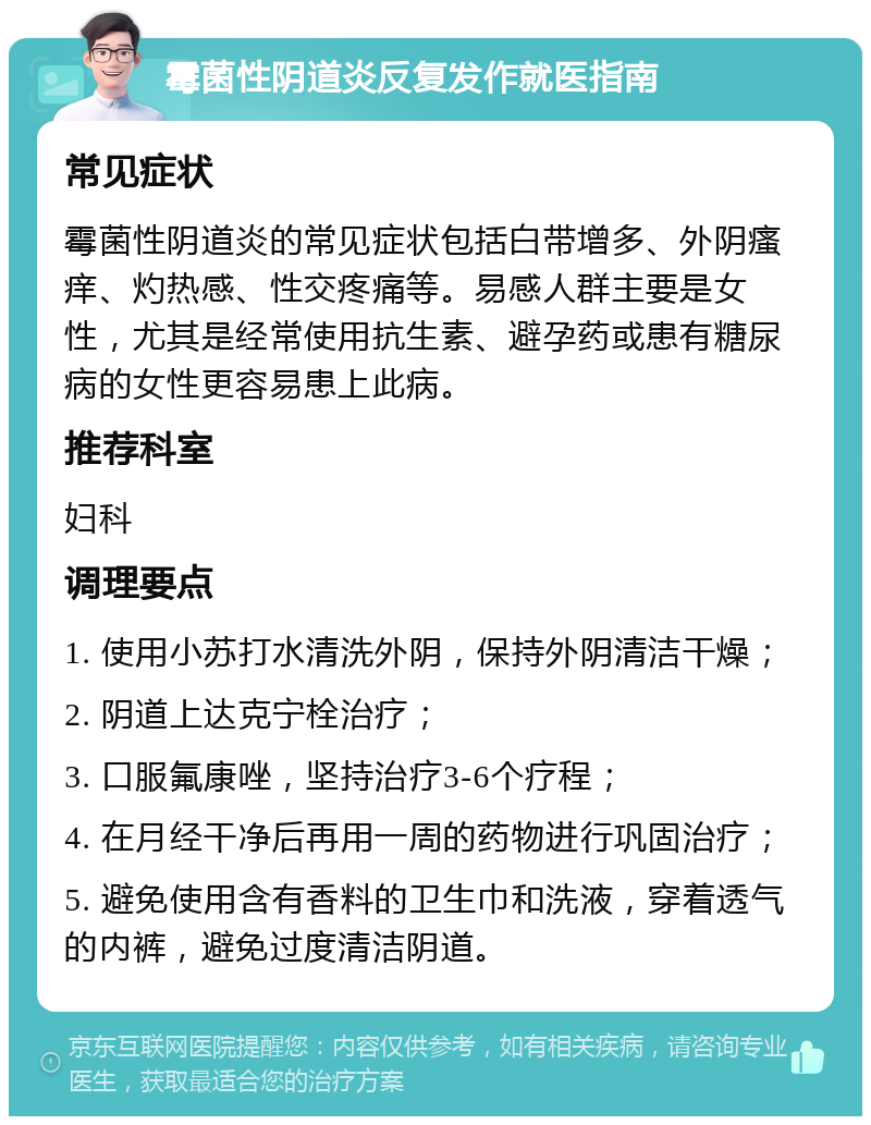 霉菌性阴道炎反复发作就医指南 常见症状 霉菌性阴道炎的常见症状包括白带增多、外阴瘙痒、灼热感、性交疼痛等。易感人群主要是女性，尤其是经常使用抗生素、避孕药或患有糖尿病的女性更容易患上此病。 推荐科室 妇科 调理要点 1. 使用小苏打水清洗外阴，保持外阴清洁干燥； 2. 阴道上达克宁栓治疗； 3. 口服氟康唑，坚持治疗3-6个疗程； 4. 在月经干净后再用一周的药物进行巩固治疗； 5. 避免使用含有香料的卫生巾和洗液，穿着透气的内裤，避免过度清洁阴道。