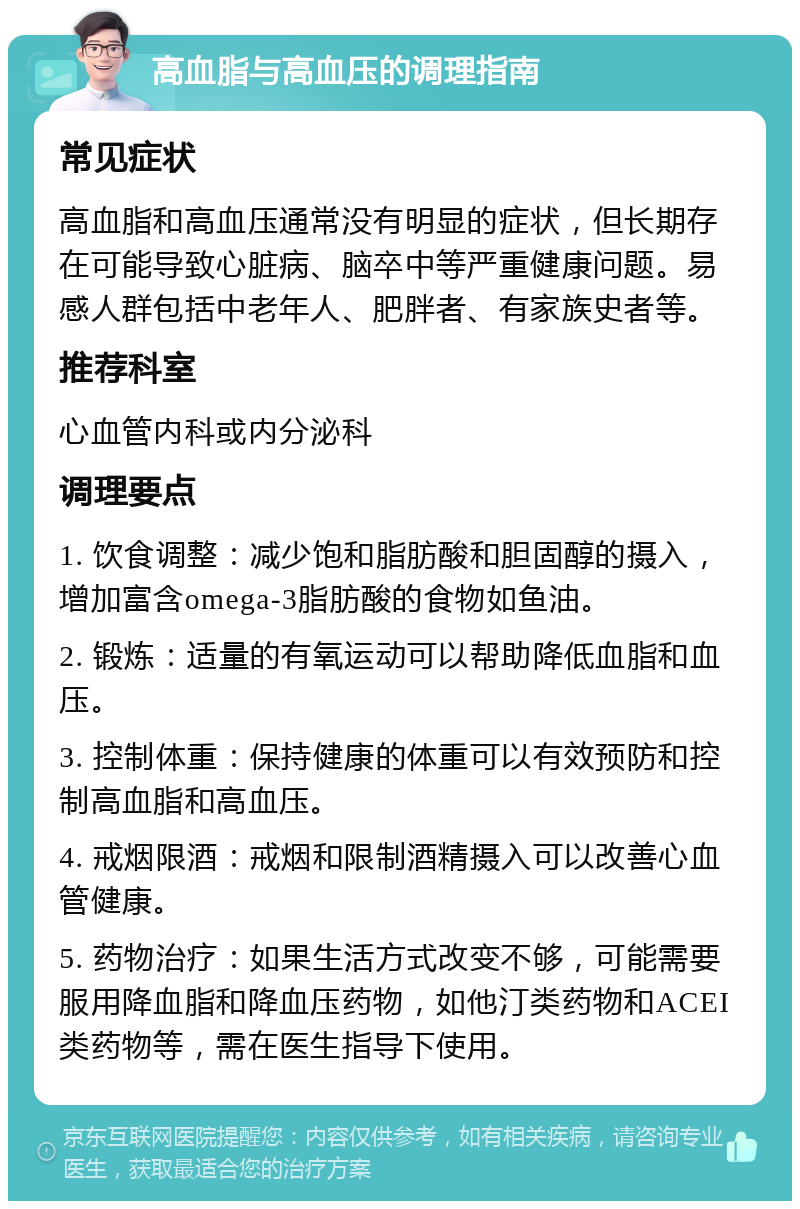 高血脂与高血压的调理指南 常见症状 高血脂和高血压通常没有明显的症状，但长期存在可能导致心脏病、脑卒中等严重健康问题。易感人群包括中老年人、肥胖者、有家族史者等。 推荐科室 心血管内科或内分泌科 调理要点 1. 饮食调整：减少饱和脂肪酸和胆固醇的摄入，增加富含omega-3脂肪酸的食物如鱼油。 2. 锻炼：适量的有氧运动可以帮助降低血脂和血压。 3. 控制体重：保持健康的体重可以有效预防和控制高血脂和高血压。 4. 戒烟限酒：戒烟和限制酒精摄入可以改善心血管健康。 5. 药物治疗：如果生活方式改变不够，可能需要服用降血脂和降血压药物，如他汀类药物和ACEI类药物等，需在医生指导下使用。