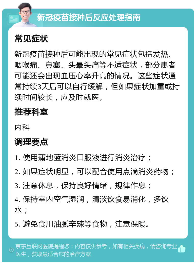 新冠疫苗接种后反应处理指南 常见症状 新冠疫苗接种后可能出现的常见症状包括发热、咽喉痛、鼻塞、头晕头痛等不适症状，部分患者可能还会出现血压心率升高的情况。这些症状通常持续3天后可以自行缓解，但如果症状加重或持续时间较长，应及时就医。 推荐科室 内科 调理要点 1. 使用蒲地蓝消炎口服液进行消炎治疗； 2. 如果症状明显，可以配合使用点滴消炎药物； 3. 注意休息，保持良好情绪，规律作息； 4. 保持室内空气湿润，清淡饮食易消化，多饮水； 5. 避免食用油腻辛辣等食物，注意保暖。