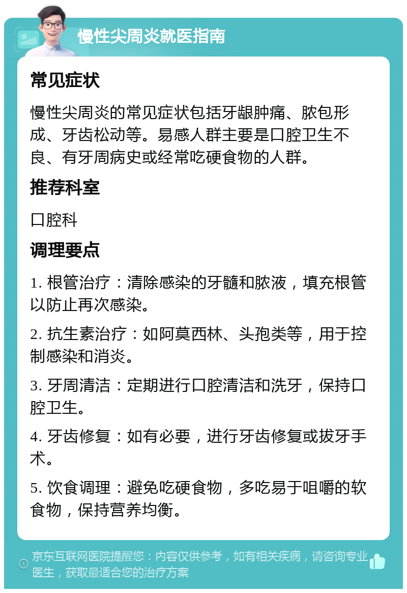 慢性尖周炎就医指南 常见症状 慢性尖周炎的常见症状包括牙龈肿痛、脓包形成、牙齿松动等。易感人群主要是口腔卫生不良、有牙周病史或经常吃硬食物的人群。 推荐科室 口腔科 调理要点 1. 根管治疗：清除感染的牙髓和脓液，填充根管以防止再次感染。 2. 抗生素治疗：如阿莫西林、头孢类等，用于控制感染和消炎。 3. 牙周清洁：定期进行口腔清洁和洗牙，保持口腔卫生。 4. 牙齿修复：如有必要，进行牙齿修复或拔牙手术。 5. 饮食调理：避免吃硬食物，多吃易于咀嚼的软食物，保持营养均衡。