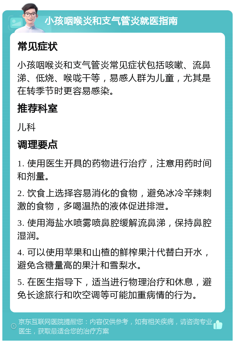 小孩咽喉炎和支气管炎就医指南 常见症状 小孩咽喉炎和支气管炎常见症状包括咳嗽、流鼻涕、低烧、喉咙干等，易感人群为儿童，尤其是在转季节时更容易感染。 推荐科室 儿科 调理要点 1. 使用医生开具的药物进行治疗，注意用药时间和剂量。 2. 饮食上选择容易消化的食物，避免冰冷辛辣刺激的食物，多喝温热的液体促进排泄。 3. 使用海盐水喷雾喷鼻腔缓解流鼻涕，保持鼻腔湿润。 4. 可以使用苹果和山楂的鲜榨果汁代替白开水，避免含糖量高的果汁和雪梨水。 5. 在医生指导下，适当进行物理治疗和休息，避免长途旅行和吹空调等可能加重病情的行为。