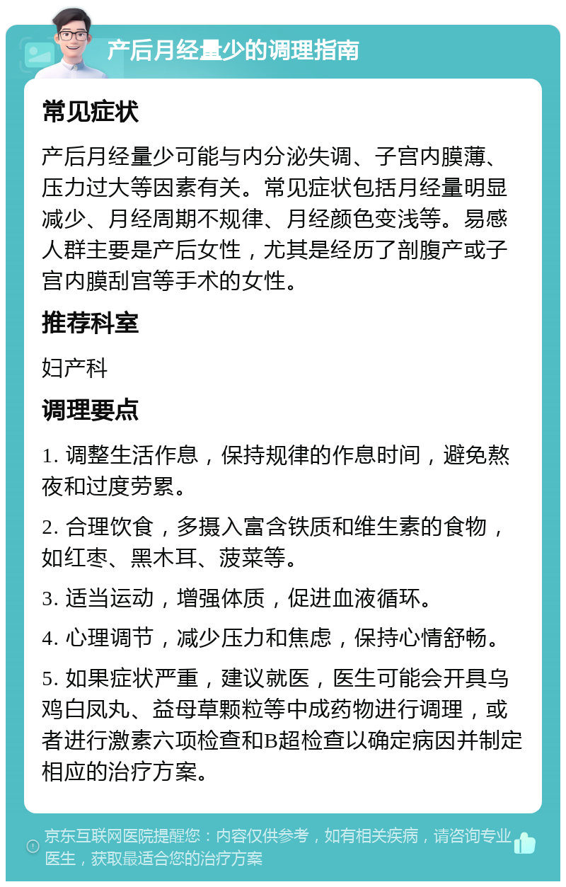 产后月经量少的调理指南 常见症状 产后月经量少可能与内分泌失调、子宫内膜薄、压力过大等因素有关。常见症状包括月经量明显减少、月经周期不规律、月经颜色变浅等。易感人群主要是产后女性，尤其是经历了剖腹产或子宫内膜刮宫等手术的女性。 推荐科室 妇产科 调理要点 1. 调整生活作息，保持规律的作息时间，避免熬夜和过度劳累。 2. 合理饮食，多摄入富含铁质和维生素的食物，如红枣、黑木耳、菠菜等。 3. 适当运动，增强体质，促进血液循环。 4. 心理调节，减少压力和焦虑，保持心情舒畅。 5. 如果症状严重，建议就医，医生可能会开具乌鸡白凤丸、益母草颗粒等中成药物进行调理，或者进行激素六项检查和B超检查以确定病因并制定相应的治疗方案。