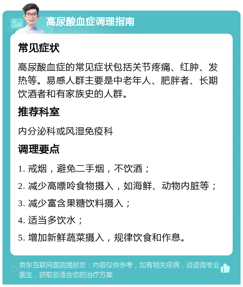 高尿酸血症调理指南 常见症状 高尿酸血症的常见症状包括关节疼痛、红肿、发热等。易感人群主要是中老年人、肥胖者、长期饮酒者和有家族史的人群。 推荐科室 内分泌科或风湿免疫科 调理要点 1. 戒烟，避免二手烟，不饮酒； 2. 减少高嘌呤食物摄入，如海鲜、动物内脏等； 3. 减少富含果糖饮料摄入； 4. 适当多饮水； 5. 增加新鲜蔬菜摄入，规律饮食和作息。