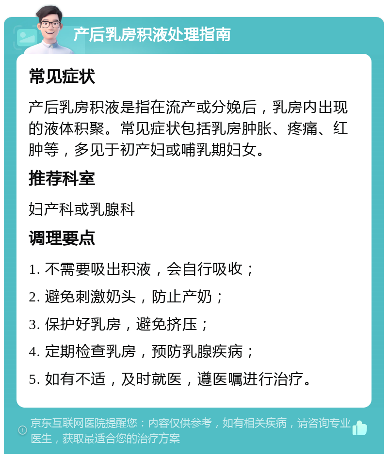 产后乳房积液处理指南 常见症状 产后乳房积液是指在流产或分娩后，乳房内出现的液体积聚。常见症状包括乳房肿胀、疼痛、红肿等，多见于初产妇或哺乳期妇女。 推荐科室 妇产科或乳腺科 调理要点 1. 不需要吸出积液，会自行吸收； 2. 避免刺激奶头，防止产奶； 3. 保护好乳房，避免挤压； 4. 定期检查乳房，预防乳腺疾病； 5. 如有不适，及时就医，遵医嘱进行治疗。