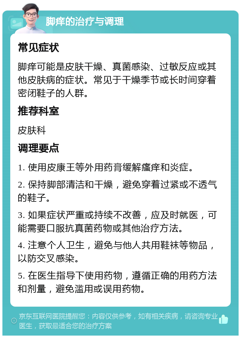 脚痒的治疗与调理 常见症状 脚痒可能是皮肤干燥、真菌感染、过敏反应或其他皮肤病的症状。常见于干燥季节或长时间穿着密闭鞋子的人群。 推荐科室 皮肤科 调理要点 1. 使用皮康王等外用药膏缓解瘙痒和炎症。 2. 保持脚部清洁和干燥，避免穿着过紧或不透气的鞋子。 3. 如果症状严重或持续不改善，应及时就医，可能需要口服抗真菌药物或其他治疗方法。 4. 注意个人卫生，避免与他人共用鞋袜等物品，以防交叉感染。 5. 在医生指导下使用药物，遵循正确的用药方法和剂量，避免滥用或误用药物。