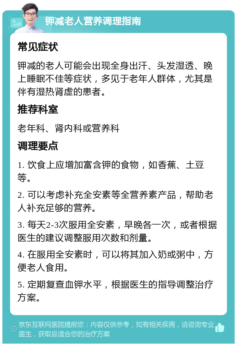 钾减老人营养调理指南 常见症状 钾减的老人可能会出现全身出汗、头发湿透、晚上睡眠不佳等症状，多见于老年人群体，尤其是伴有湿热肾虚的患者。 推荐科室 老年科、肾内科或营养科 调理要点 1. 饮食上应增加富含钾的食物，如香蕉、土豆等。 2. 可以考虑补充全安素等全营养素产品，帮助老人补充足够的营养。 3. 每天2-3次服用全安素，早晚各一次，或者根据医生的建议调整服用次数和剂量。 4. 在服用全安素时，可以将其加入奶或粥中，方便老人食用。 5. 定期复查血钾水平，根据医生的指导调整治疗方案。