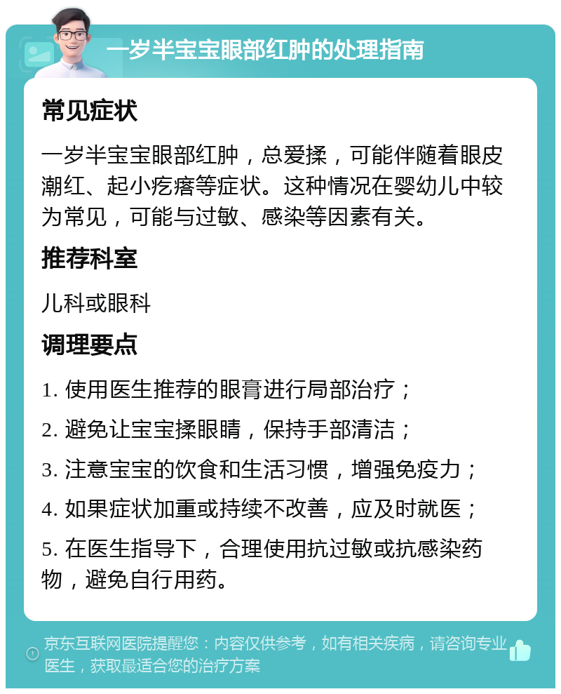 一岁半宝宝眼部红肿的处理指南 常见症状 一岁半宝宝眼部红肿，总爱揉，可能伴随着眼皮潮红、起小疙瘩等症状。这种情况在婴幼儿中较为常见，可能与过敏、感染等因素有关。 推荐科室 儿科或眼科 调理要点 1. 使用医生推荐的眼膏进行局部治疗； 2. 避免让宝宝揉眼睛，保持手部清洁； 3. 注意宝宝的饮食和生活习惯，增强免疫力； 4. 如果症状加重或持续不改善，应及时就医； 5. 在医生指导下，合理使用抗过敏或抗感染药物，避免自行用药。