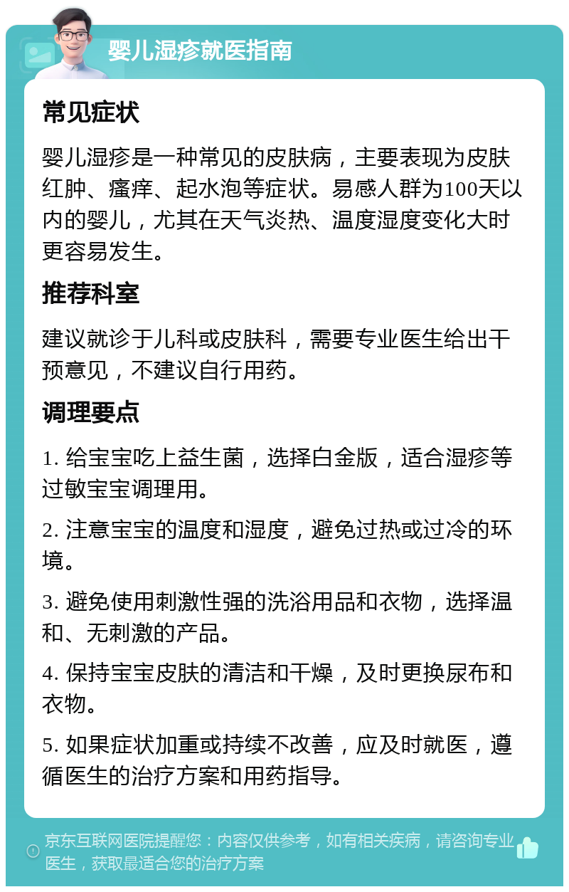 婴儿湿疹就医指南 常见症状 婴儿湿疹是一种常见的皮肤病，主要表现为皮肤红肿、瘙痒、起水泡等症状。易感人群为100天以内的婴儿，尤其在天气炎热、温度湿度变化大时更容易发生。 推荐科室 建议就诊于儿科或皮肤科，需要专业医生给出干预意见，不建议自行用药。 调理要点 1. 给宝宝吃上益生菌，选择白金版，适合湿疹等过敏宝宝调理用。 2. 注意宝宝的温度和湿度，避免过热或过冷的环境。 3. 避免使用刺激性强的洗浴用品和衣物，选择温和、无刺激的产品。 4. 保持宝宝皮肤的清洁和干燥，及时更换尿布和衣物。 5. 如果症状加重或持续不改善，应及时就医，遵循医生的治疗方案和用药指导。