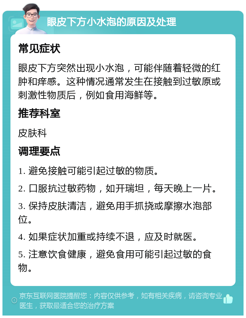 眼皮下方小水泡的原因及处理 常见症状 眼皮下方突然出现小水泡，可能伴随着轻微的红肿和痒感。这种情况通常发生在接触到过敏原或刺激性物质后，例如食用海鲜等。 推荐科室 皮肤科 调理要点 1. 避免接触可能引起过敏的物质。 2. 口服抗过敏药物，如开瑞坦，每天晚上一片。 3. 保持皮肤清洁，避免用手抓挠或摩擦水泡部位。 4. 如果症状加重或持续不退，应及时就医。 5. 注意饮食健康，避免食用可能引起过敏的食物。