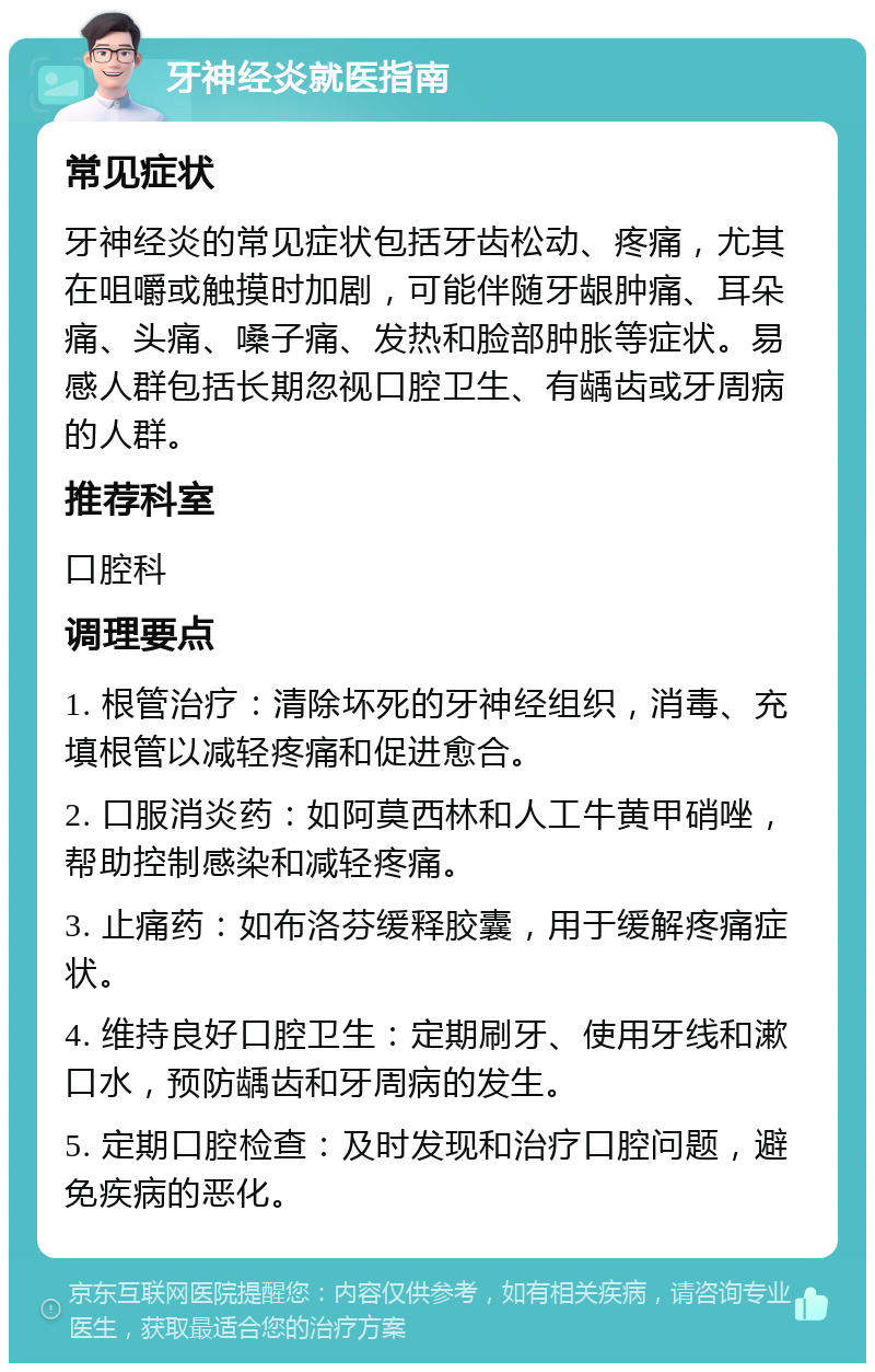 牙神经炎就医指南 常见症状 牙神经炎的常见症状包括牙齿松动、疼痛，尤其在咀嚼或触摸时加剧，可能伴随牙龈肿痛、耳朵痛、头痛、嗓子痛、发热和脸部肿胀等症状。易感人群包括长期忽视口腔卫生、有龋齿或牙周病的人群。 推荐科室 口腔科 调理要点 1. 根管治疗：清除坏死的牙神经组织，消毒、充填根管以减轻疼痛和促进愈合。 2. 口服消炎药：如阿莫西林和人工牛黄甲硝唑，帮助控制感染和减轻疼痛。 3. 止痛药：如布洛芬缓释胶囊，用于缓解疼痛症状。 4. 维持良好口腔卫生：定期刷牙、使用牙线和漱口水，预防龋齿和牙周病的发生。 5. 定期口腔检查：及时发现和治疗口腔问题，避免疾病的恶化。