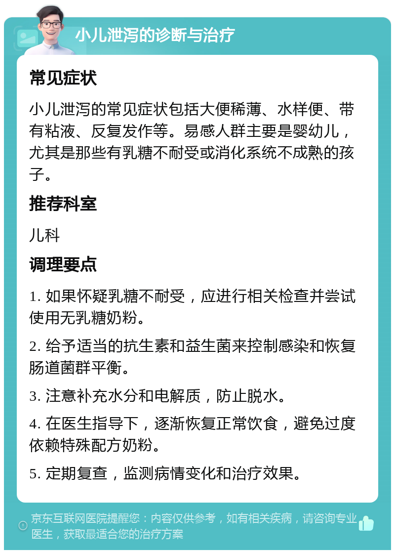 小儿泄泻的诊断与治疗 常见症状 小儿泄泻的常见症状包括大便稀薄、水样便、带有粘液、反复发作等。易感人群主要是婴幼儿，尤其是那些有乳糖不耐受或消化系统不成熟的孩子。 推荐科室 儿科 调理要点 1. 如果怀疑乳糖不耐受，应进行相关检查并尝试使用无乳糖奶粉。 2. 给予适当的抗生素和益生菌来控制感染和恢复肠道菌群平衡。 3. 注意补充水分和电解质，防止脱水。 4. 在医生指导下，逐渐恢复正常饮食，避免过度依赖特殊配方奶粉。 5. 定期复查，监测病情变化和治疗效果。