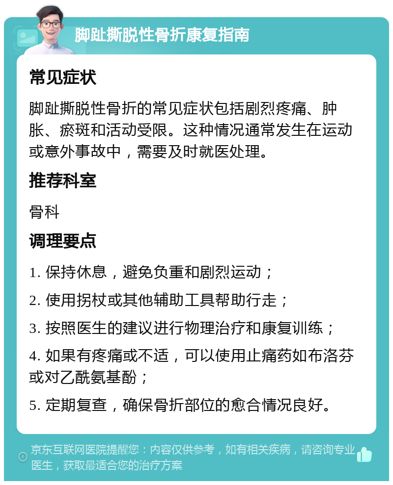 脚趾撕脱性骨折康复指南 常见症状 脚趾撕脱性骨折的常见症状包括剧烈疼痛、肿胀、瘀斑和活动受限。这种情况通常发生在运动或意外事故中，需要及时就医处理。 推荐科室 骨科 调理要点 1. 保持休息，避免负重和剧烈运动； 2. 使用拐杖或其他辅助工具帮助行走； 3. 按照医生的建议进行物理治疗和康复训练； 4. 如果有疼痛或不适，可以使用止痛药如布洛芬或对乙酰氨基酚； 5. 定期复查，确保骨折部位的愈合情况良好。