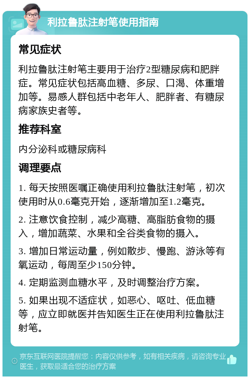 利拉鲁肽注射笔使用指南 常见症状 利拉鲁肽注射笔主要用于治疗2型糖尿病和肥胖症。常见症状包括高血糖、多尿、口渴、体重增加等。易感人群包括中老年人、肥胖者、有糖尿病家族史者等。 推荐科室 内分泌科或糖尿病科 调理要点 1. 每天按照医嘱正确使用利拉鲁肽注射笔，初次使用时从0.6毫克开始，逐渐增加至1.2毫克。 2. 注意饮食控制，减少高糖、高脂肪食物的摄入，增加蔬菜、水果和全谷类食物的摄入。 3. 增加日常运动量，例如散步、慢跑、游泳等有氧运动，每周至少150分钟。 4. 定期监测血糖水平，及时调整治疗方案。 5. 如果出现不适症状，如恶心、呕吐、低血糖等，应立即就医并告知医生正在使用利拉鲁肽注射笔。