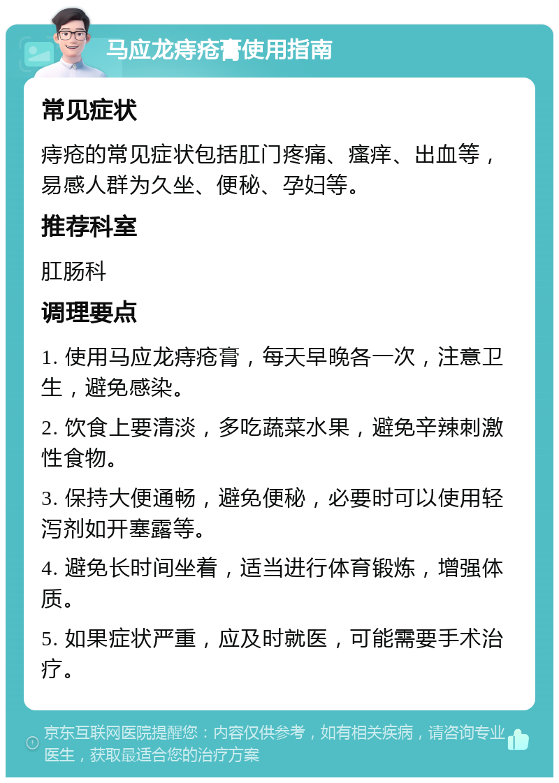 马应龙痔疮膏使用指南 常见症状 痔疮的常见症状包括肛门疼痛、瘙痒、出血等，易感人群为久坐、便秘、孕妇等。 推荐科室 肛肠科 调理要点 1. 使用马应龙痔疮膏，每天早晚各一次，注意卫生，避免感染。 2. 饮食上要清淡，多吃蔬菜水果，避免辛辣刺激性食物。 3. 保持大便通畅，避免便秘，必要时可以使用轻泻剂如开塞露等。 4. 避免长时间坐着，适当进行体育锻炼，增强体质。 5. 如果症状严重，应及时就医，可能需要手术治疗。