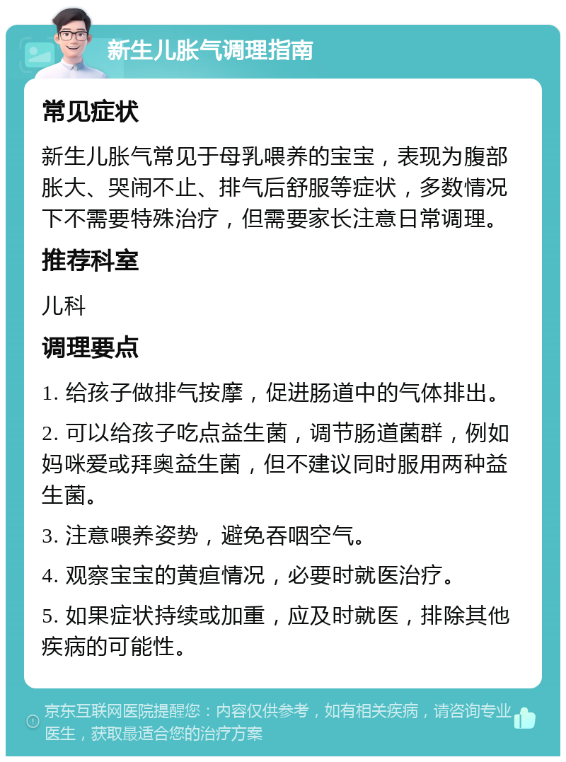 新生儿胀气调理指南 常见症状 新生儿胀气常见于母乳喂养的宝宝，表现为腹部胀大、哭闹不止、排气后舒服等症状，多数情况下不需要特殊治疗，但需要家长注意日常调理。 推荐科室 儿科 调理要点 1. 给孩子做排气按摩，促进肠道中的气体排出。 2. 可以给孩子吃点益生菌，调节肠道菌群，例如妈咪爱或拜奥益生菌，但不建议同时服用两种益生菌。 3. 注意喂养姿势，避免吞咽空气。 4. 观察宝宝的黄疸情况，必要时就医治疗。 5. 如果症状持续或加重，应及时就医，排除其他疾病的可能性。