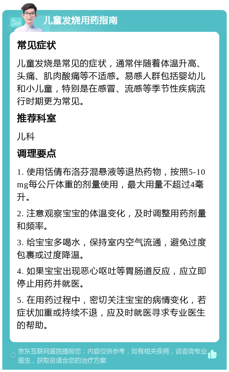 儿童发烧用药指南 常见症状 儿童发烧是常见的症状，通常伴随着体温升高、头痛、肌肉酸痛等不适感。易感人群包括婴幼儿和小儿童，特别是在感冒、流感等季节性疾病流行时期更为常见。 推荐科室 儿科 调理要点 1. 使用恬倩布洛芬混悬液等退热药物，按照5-10mg每公斤体重的剂量使用，最大用量不超过4毫升。 2. 注意观察宝宝的体温变化，及时调整用药剂量和频率。 3. 给宝宝多喝水，保持室内空气流通，避免过度包裹或过度降温。 4. 如果宝宝出现恶心呕吐等胃肠道反应，应立即停止用药并就医。 5. 在用药过程中，密切关注宝宝的病情变化，若症状加重或持续不退，应及时就医寻求专业医生的帮助。