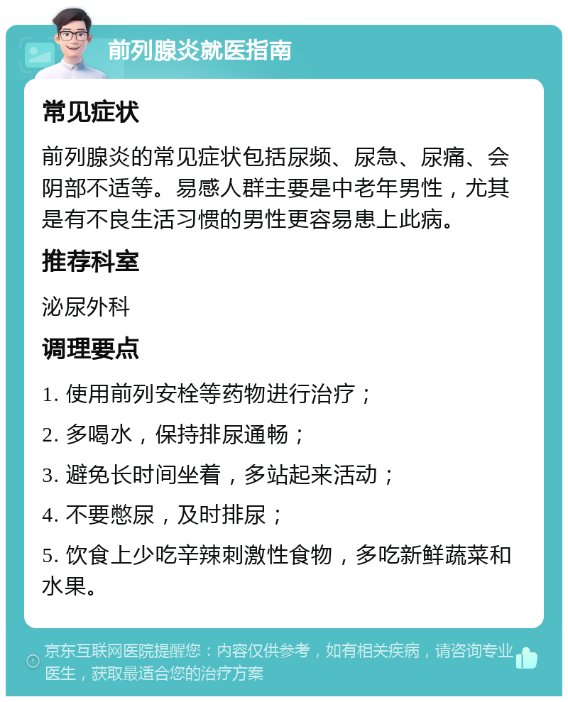 前列腺炎就医指南 常见症状 前列腺炎的常见症状包括尿频、尿急、尿痛、会阴部不适等。易感人群主要是中老年男性，尤其是有不良生活习惯的男性更容易患上此病。 推荐科室 泌尿外科 调理要点 1. 使用前列安栓等药物进行治疗； 2. 多喝水，保持排尿通畅； 3. 避免长时间坐着，多站起来活动； 4. 不要憋尿，及时排尿； 5. 饮食上少吃辛辣刺激性食物，多吃新鲜蔬菜和水果。