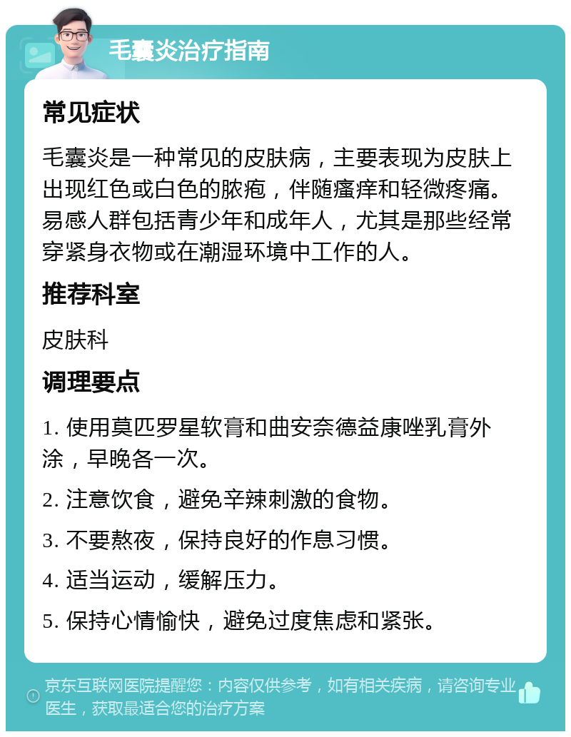 毛囊炎治疗指南 常见症状 毛囊炎是一种常见的皮肤病，主要表现为皮肤上出现红色或白色的脓疱，伴随瘙痒和轻微疼痛。易感人群包括青少年和成年人，尤其是那些经常穿紧身衣物或在潮湿环境中工作的人。 推荐科室 皮肤科 调理要点 1. 使用莫匹罗星软膏和曲安奈德益康唑乳膏外涂，早晚各一次。 2. 注意饮食，避免辛辣刺激的食物。 3. 不要熬夜，保持良好的作息习惯。 4. 适当运动，缓解压力。 5. 保持心情愉快，避免过度焦虑和紧张。