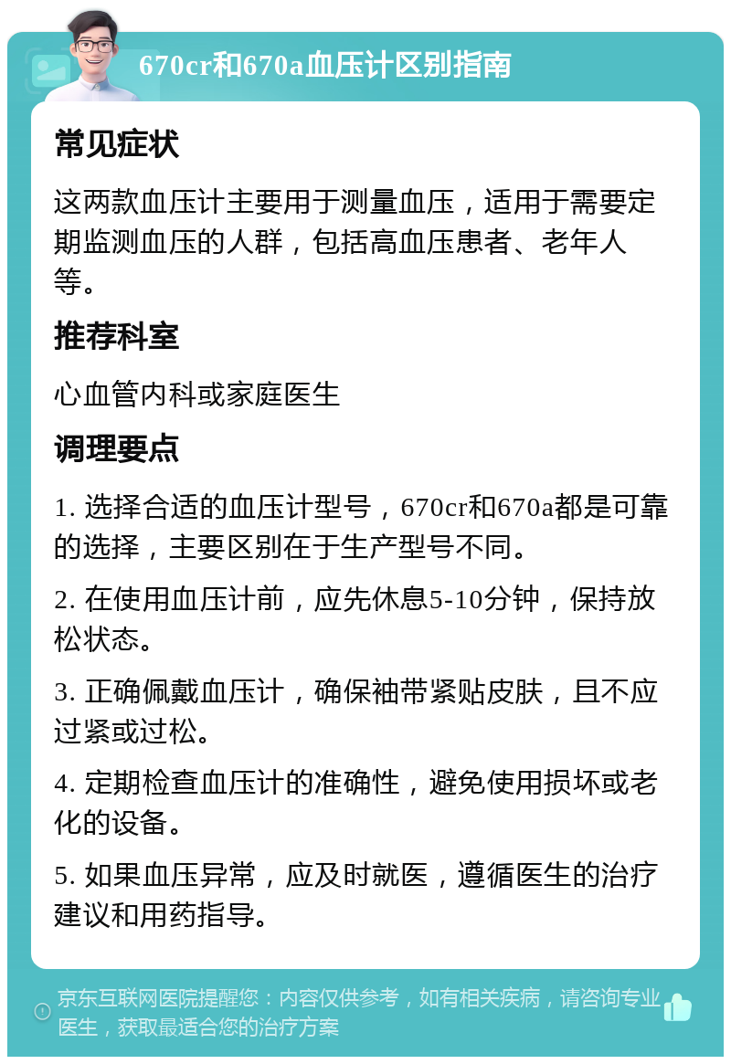 670cr和670a血压计区别指南 常见症状 这两款血压计主要用于测量血压，适用于需要定期监测血压的人群，包括高血压患者、老年人等。 推荐科室 心血管内科或家庭医生 调理要点 1. 选择合适的血压计型号，670cr和670a都是可靠的选择，主要区别在于生产型号不同。 2. 在使用血压计前，应先休息5-10分钟，保持放松状态。 3. 正确佩戴血压计，确保袖带紧贴皮肤，且不应过紧或过松。 4. 定期检查血压计的准确性，避免使用损坏或老化的设备。 5. 如果血压异常，应及时就医，遵循医生的治疗建议和用药指导。