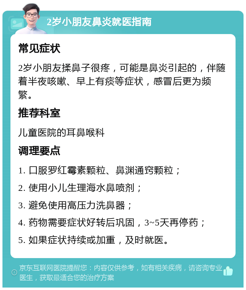 2岁小朋友鼻炎就医指南 常见症状 2岁小朋友揉鼻子很疼，可能是鼻炎引起的，伴随着半夜咳嗽、早上有痰等症状，感冒后更为频繁。 推荐科室 儿童医院的耳鼻喉科 调理要点 1. 口服罗红霉素颗粒、鼻渊通窍颗粒； 2. 使用小儿生理海水鼻喷剂； 3. 避免使用高压力洗鼻器； 4. 药物需要症状好转后巩固，3~5天再停药； 5. 如果症状持续或加重，及时就医。