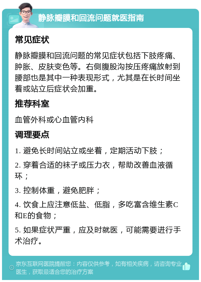 静脉瓣膜和回流问题就医指南 常见症状 静脉瓣膜和回流问题的常见症状包括下肢疼痛、肿胀、皮肤变色等。右侧腹股沟按压疼痛放射到腰部也是其中一种表现形式，尤其是在长时间坐着或站立后症状会加重。 推荐科室 血管外科或心血管内科 调理要点 1. 避免长时间站立或坐着，定期活动下肢； 2. 穿着合适的袜子或压力衣，帮助改善血液循环； 3. 控制体重，避免肥胖； 4. 饮食上应注意低盐、低脂，多吃富含维生素C和E的食物； 5. 如果症状严重，应及时就医，可能需要进行手术治疗。