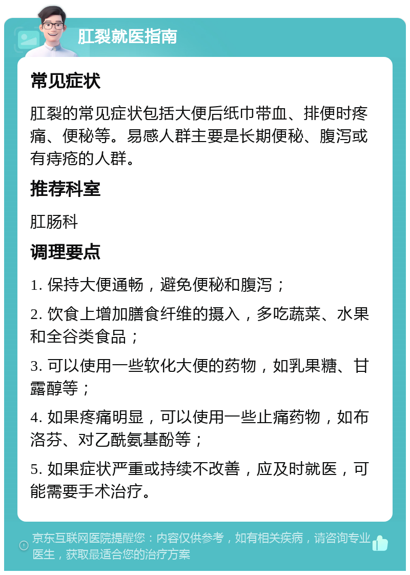 肛裂就医指南 常见症状 肛裂的常见症状包括大便后纸巾带血、排便时疼痛、便秘等。易感人群主要是长期便秘、腹泻或有痔疮的人群。 推荐科室 肛肠科 调理要点 1. 保持大便通畅，避免便秘和腹泻； 2. 饮食上增加膳食纤维的摄入，多吃蔬菜、水果和全谷类食品； 3. 可以使用一些软化大便的药物，如乳果糖、甘露醇等； 4. 如果疼痛明显，可以使用一些止痛药物，如布洛芬、对乙酰氨基酚等； 5. 如果症状严重或持续不改善，应及时就医，可能需要手术治疗。