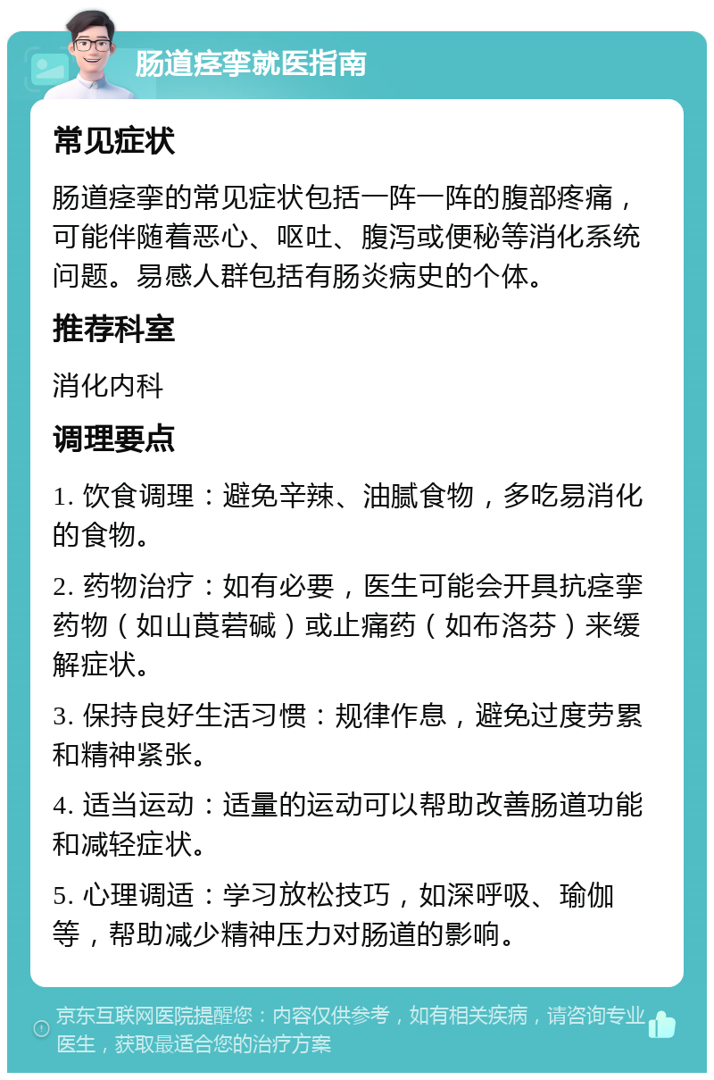 肠道痉挛就医指南 常见症状 肠道痉挛的常见症状包括一阵一阵的腹部疼痛，可能伴随着恶心、呕吐、腹泻或便秘等消化系统问题。易感人群包括有肠炎病史的个体。 推荐科室 消化内科 调理要点 1. 饮食调理：避免辛辣、油腻食物，多吃易消化的食物。 2. 药物治疗：如有必要，医生可能会开具抗痉挛药物（如山莨菪碱）或止痛药（如布洛芬）来缓解症状。 3. 保持良好生活习惯：规律作息，避免过度劳累和精神紧张。 4. 适当运动：适量的运动可以帮助改善肠道功能和减轻症状。 5. 心理调适：学习放松技巧，如深呼吸、瑜伽等，帮助减少精神压力对肠道的影响。