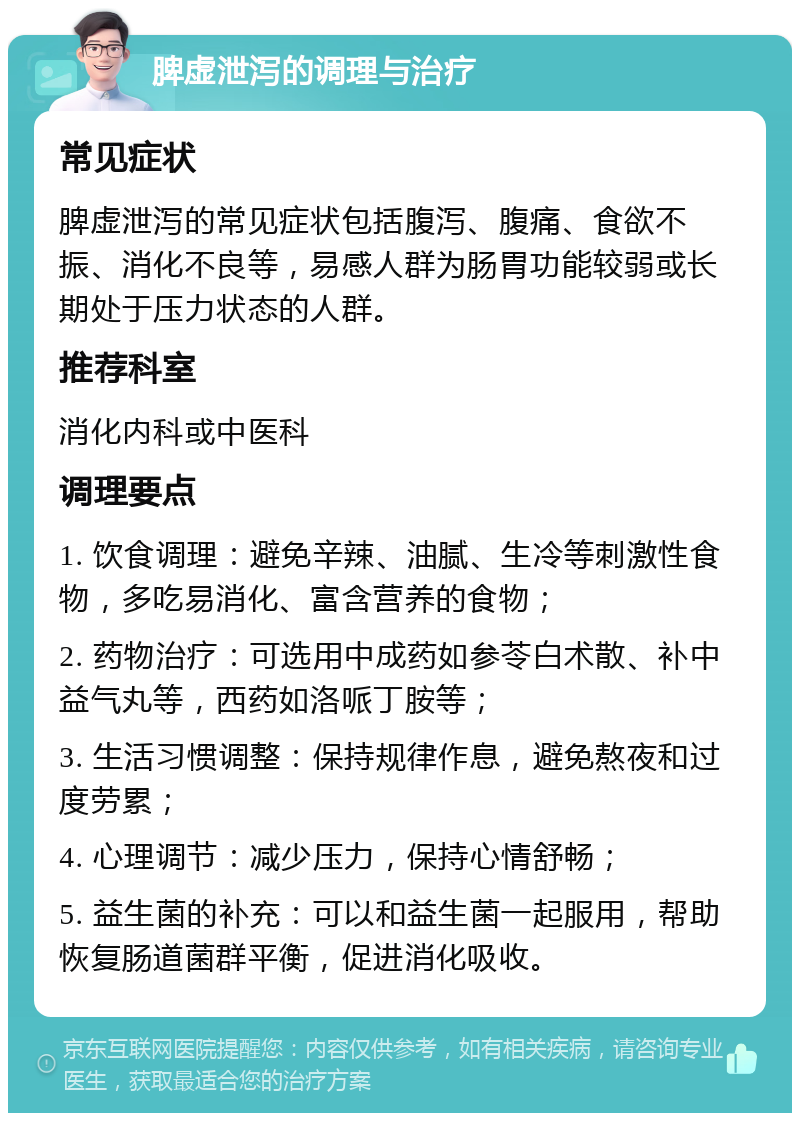 脾虚泄泻的调理与治疗 常见症状 脾虚泄泻的常见症状包括腹泻、腹痛、食欲不振、消化不良等，易感人群为肠胃功能较弱或长期处于压力状态的人群。 推荐科室 消化内科或中医科 调理要点 1. 饮食调理：避免辛辣、油腻、生冷等刺激性食物，多吃易消化、富含营养的食物； 2. 药物治疗：可选用中成药如参苓白术散、补中益气丸等，西药如洛哌丁胺等； 3. 生活习惯调整：保持规律作息，避免熬夜和过度劳累； 4. 心理调节：减少压力，保持心情舒畅； 5. 益生菌的补充：可以和益生菌一起服用，帮助恢复肠道菌群平衡，促进消化吸收。