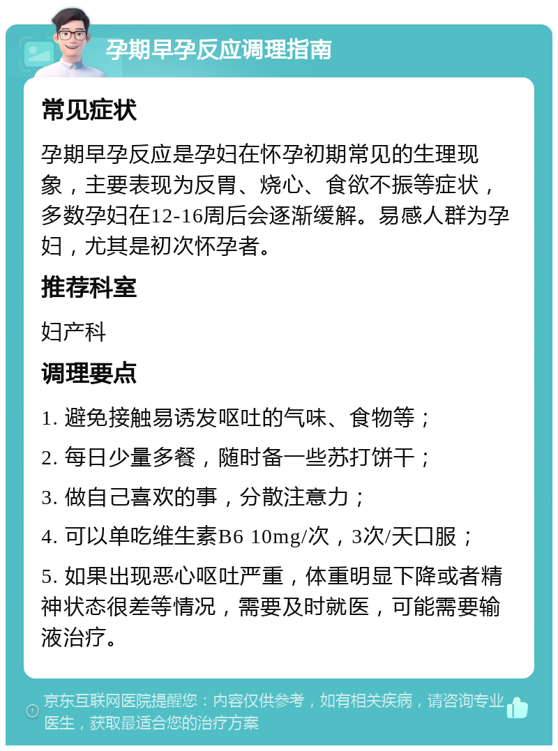 孕期早孕反应调理指南 常见症状 孕期早孕反应是孕妇在怀孕初期常见的生理现象，主要表现为反胃、烧心、食欲不振等症状，多数孕妇在12-16周后会逐渐缓解。易感人群为孕妇，尤其是初次怀孕者。 推荐科室 妇产科 调理要点 1. 避免接触易诱发呕吐的气味、食物等； 2. 每日少量多餐，随时备一些苏打饼干； 3. 做自己喜欢的事，分散注意力； 4. 可以单吃维生素B6 10mg/次，3次/天口服； 5. 如果出现恶心呕吐严重，体重明显下降或者精神状态很差等情况，需要及时就医，可能需要输液治疗。