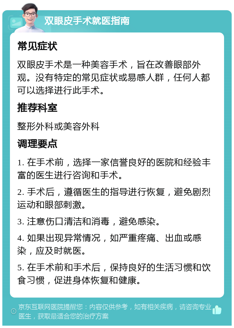 双眼皮手术就医指南 常见症状 双眼皮手术是一种美容手术，旨在改善眼部外观。没有特定的常见症状或易感人群，任何人都可以选择进行此手术。 推荐科室 整形外科或美容外科 调理要点 1. 在手术前，选择一家信誉良好的医院和经验丰富的医生进行咨询和手术。 2. 手术后，遵循医生的指导进行恢复，避免剧烈运动和眼部刺激。 3. 注意伤口清洁和消毒，避免感染。 4. 如果出现异常情况，如严重疼痛、出血或感染，应及时就医。 5. 在手术前和手术后，保持良好的生活习惯和饮食习惯，促进身体恢复和健康。