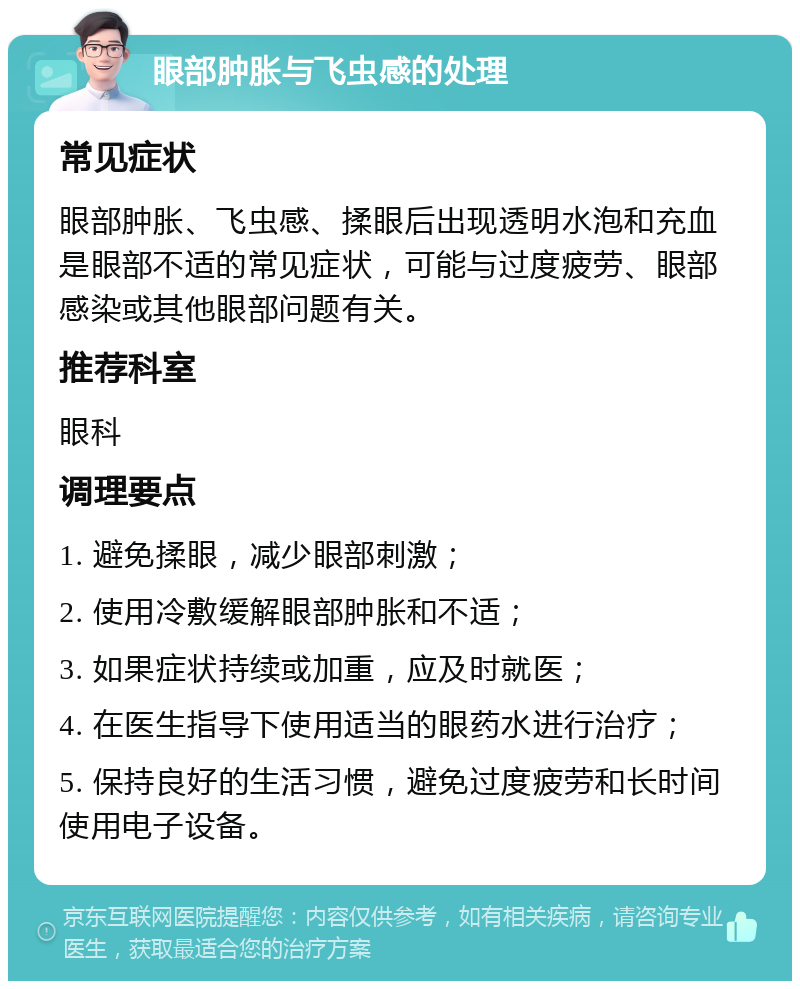 眼部肿胀与飞虫感的处理 常见症状 眼部肿胀、飞虫感、揉眼后出现透明水泡和充血是眼部不适的常见症状，可能与过度疲劳、眼部感染或其他眼部问题有关。 推荐科室 眼科 调理要点 1. 避免揉眼，减少眼部刺激； 2. 使用冷敷缓解眼部肿胀和不适； 3. 如果症状持续或加重，应及时就医； 4. 在医生指导下使用适当的眼药水进行治疗； 5. 保持良好的生活习惯，避免过度疲劳和长时间使用电子设备。