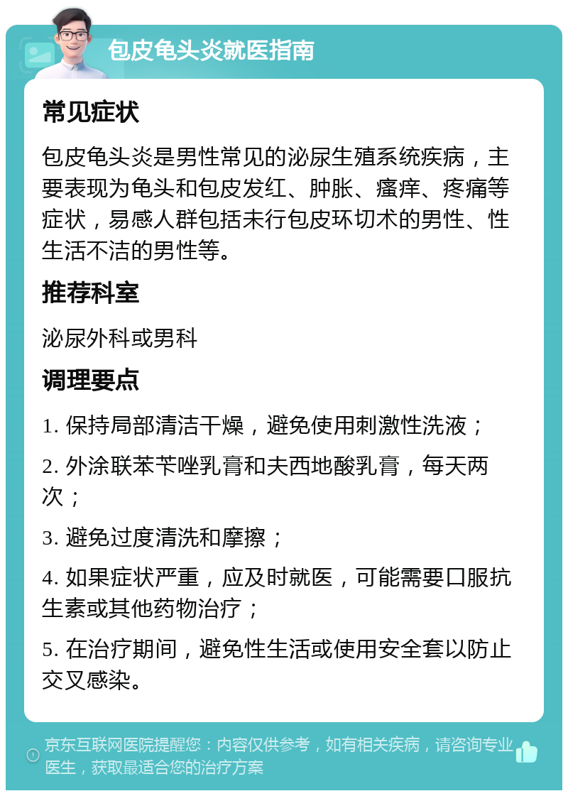 包皮龟头炎就医指南 常见症状 包皮龟头炎是男性常见的泌尿生殖系统疾病，主要表现为龟头和包皮发红、肿胀、瘙痒、疼痛等症状，易感人群包括未行包皮环切术的男性、性生活不洁的男性等。 推荐科室 泌尿外科或男科 调理要点 1. 保持局部清洁干燥，避免使用刺激性洗液； 2. 外涂联苯苄唑乳膏和夫西地酸乳膏，每天两次； 3. 避免过度清洗和摩擦； 4. 如果症状严重，应及时就医，可能需要口服抗生素或其他药物治疗； 5. 在治疗期间，避免性生活或使用安全套以防止交叉感染。